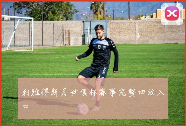 利雅得新月世俱杯赛事完整回放入口